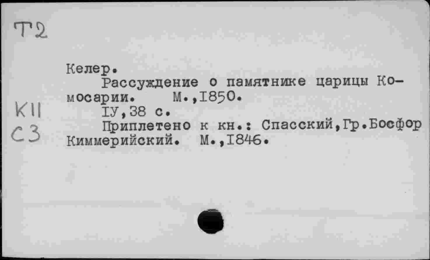 ﻿Т2.
кН
Ci
Келер.
Рассуждение о памятнике царицы Ко-мосарии. М.,1850.
1У,38 С.
Приплетено к кн.: Спасский,Гр.Босфор Киммерийский. М.,1846.